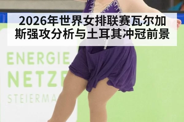 2026年世界女排联赛瓦尔加斯强攻分析与土耳其冲冠前景